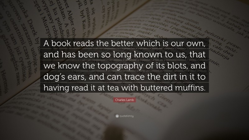 Charles Lamb Quote: “A book reads the better which is our own, and has been so long known to us, that we know the topography of its blots, and dog’s ears, and can trace the dirt in it to having read it at tea with buttered muffins.”