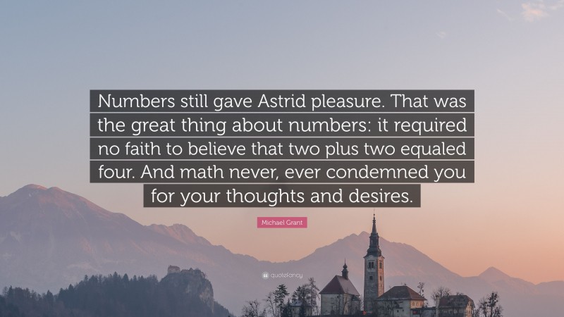 Michael Grant Quote: “Numbers still gave Astrid pleasure. That was the great thing about numbers: it required no faith to believe that two plus two equaled four. And math never, ever condemned you for your thoughts and desires.”