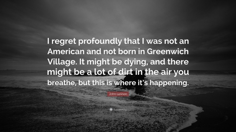 John Lennon Quote: “I regret profoundly that I was not an American and not born in Greenwich Village. It might be dying, and there might be a lot of dirt in the air you breathe, but this is where it’s happening.”