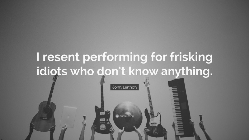 John Lennon Quote: “I resent performing for frisking idiots who don’t know anything.”