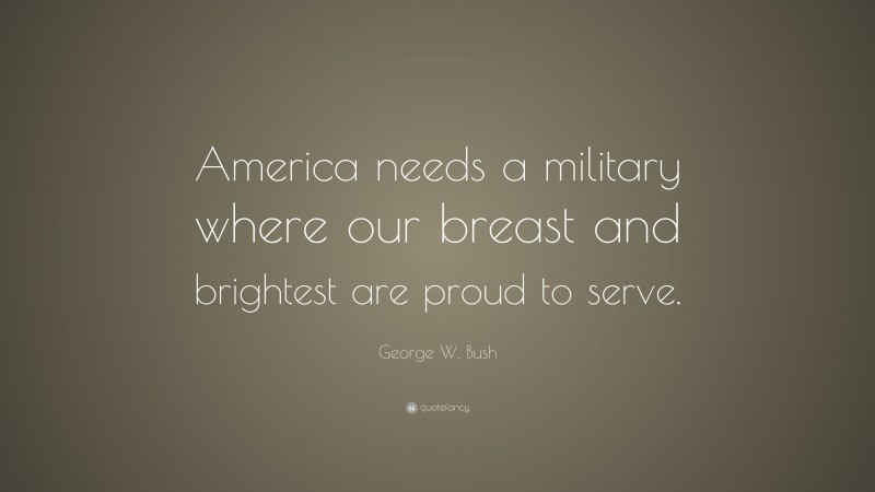 George W. Bush Quote: “America needs a military where our breast and brightest are proud to serve.”