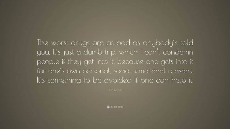 John Lennon Quote: “The worst drugs are as bad as anybody’s told you. It’s just a dumb trip, which I can’t condemn people if they get into it, because one gets into it for one’s own personal, social, emotional reasons. It’s something to be avoided if one can help it.”