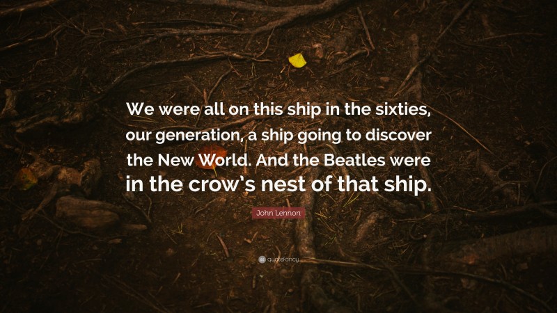 John Lennon Quote: “We were all on this ship in the sixties, our generation, a ship going to discover the New World. And the Beatles were in the crow’s nest of that ship.”