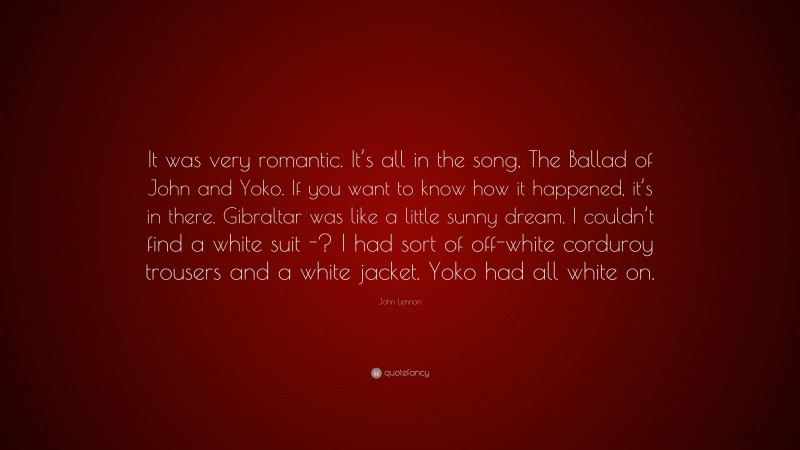 John Lennon Quote: “It was very romantic. It’s all in the song, The Ballad of John and Yoko. If you want to know how it happened, it’s in there. Gibraltar was like a little sunny dream. I couldn’t find a white suit -? I had sort of off-white corduroy trousers and a white jacket. Yoko had all white on.”