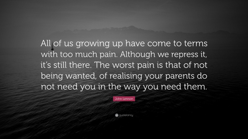 John Lennon Quote: “All of us growing up have come to terms with too much pain. Although we repress it, it’s still there. The worst pain is that of not being wanted, of realising your parents do not need you in the way you need them.”