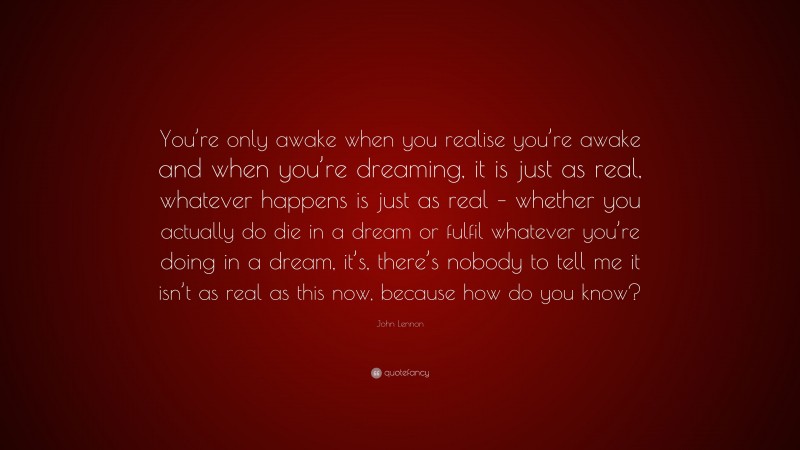 John Lennon Quote: “You’re only awake when you realise you’re awake and when you’re dreaming, it is just as real, whatever happens is just as real – whether you actually do die in a dream or fulfil whatever you’re doing in a dream, it’s, there’s nobody to tell me it isn’t as real as this now, because how do you know?”
