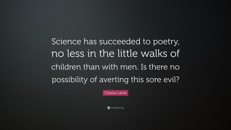 Charles Lamb Quote: “Science has succeeded to poetry, no less in the little walks of children than with men. Is there no possibility of averting this sore evil?”