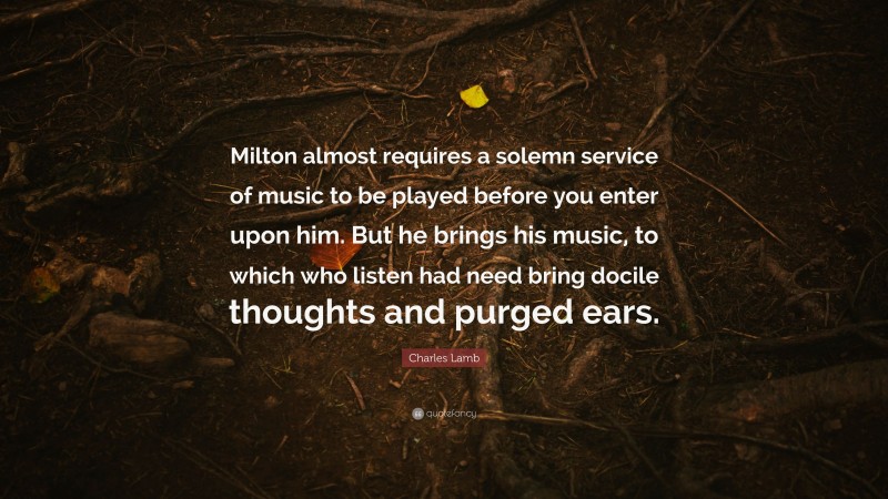 Charles Lamb Quote: “Milton almost requires a solemn service of music to be played before you enter upon him. But he brings his music, to which who listen had need bring docile thoughts and purged ears.”