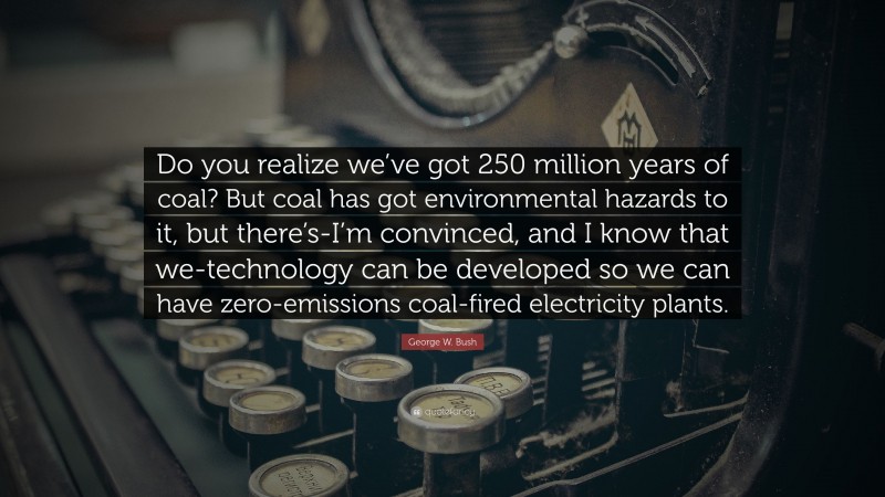 George W. Bush Quote: “Do you realize we’ve got 250 million years of coal? But coal has got environmental hazards to it, but there’s-I’m convinced, and I know that we-technology can be developed so we can have zero-emissions coal-fired electricity plants.”