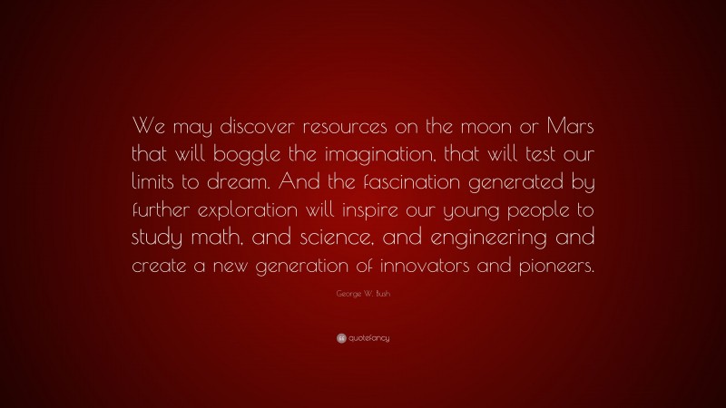 George W. Bush Quote: “We may discover resources on the moon or Mars that will boggle the imagination, that will test our limits to dream. And the fascination generated by further exploration will inspire our young people to study math, and science, and engineering and create a new generation of innovators and pioneers.”