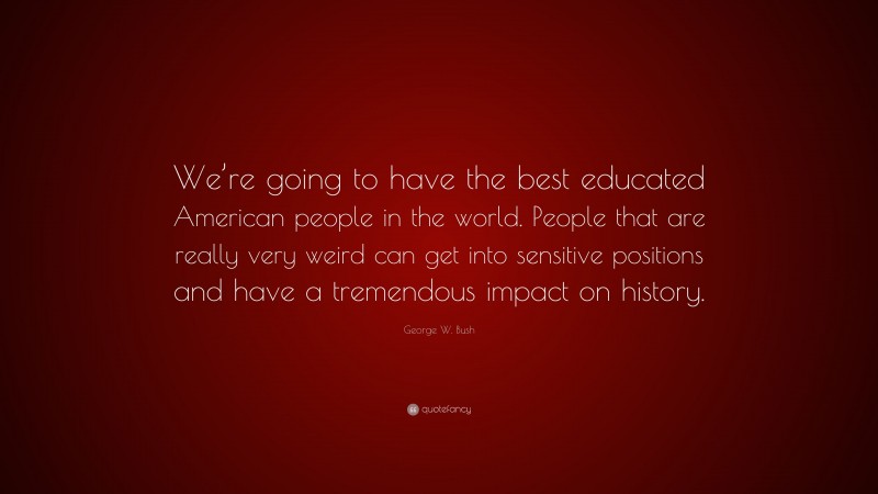 George W. Bush Quote: “We’re going to have the best educated American people in the world. People that are really very weird can get into sensitive positions and have a tremendous impact on history.”