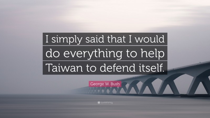George W. Bush Quote: “I simply said that I would do everything to help Taiwan to defend itself.”