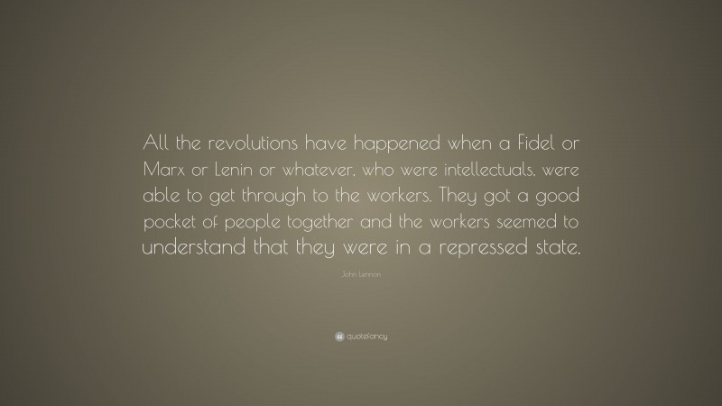 John Lennon Quote: “All the revolutions have happened when a Fidel or Marx or Lenin or whatever, who were intellectuals, were able to get through to the workers. They got a good pocket of people together and the workers seemed to understand that they were in a repressed state.”