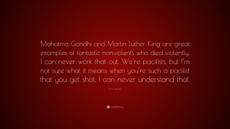 John Lennon Quote: “Mahatma Gandhi and Martin Luther King are great examples of fantastic nonviolents who died violently. I can never work that out. We’re pacifists, but I’m not sure what it means when you’re such a pacifist that you get shot. I can never understand that.”