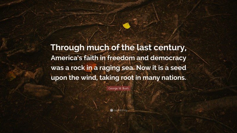 George W. Bush Quote: “Through much of the last century, America’s faith in freedom and democracy was a rock in a raging sea. Now it is a seed upon the wind, taking root in many nations.”