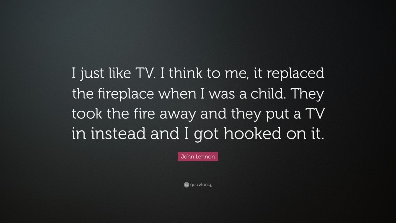 John Lennon Quote: “I just like TV. I think to me, it replaced the fireplace when I was a child. They took the fire away and they put a TV in instead and I got hooked on it.”