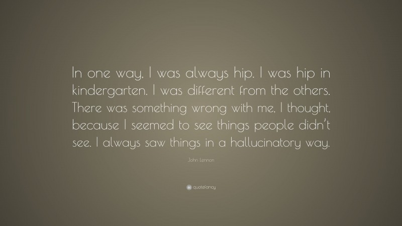 John Lennon Quote: “In one way, I was always hip. I was hip in kindergarten. I was different from the others. There was something wrong with me, I thought, because I seemed to see things people didn’t see. I always saw things in a hallucinatory way.”