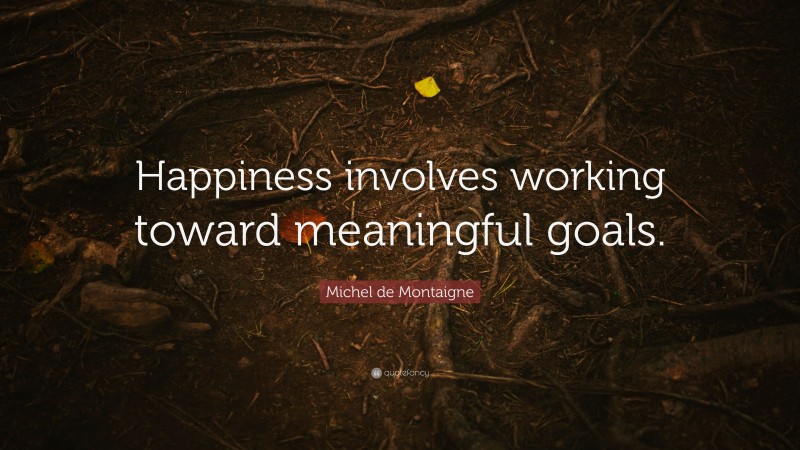 Michel de Montaigne Quote: “Happiness involves working toward meaningful goals.”