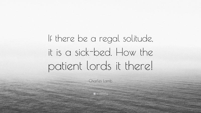Charles Lamb Quote: “If there be a regal solitude, it is a sick-bed. How the patient lords it there!”