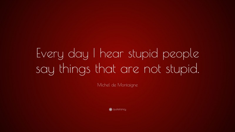 Michel de Montaigne Quote: “Every day I hear stupid people say things that are not stupid.”