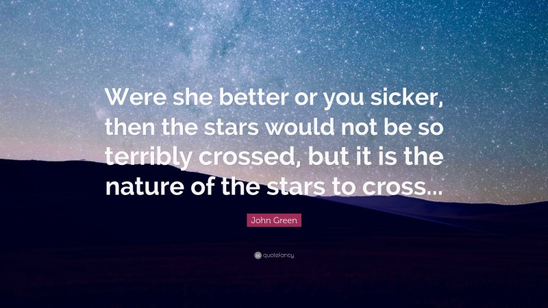 John Green Quote: “Were she better or you sicker, then the stars would not be so terribly crossed, but it is the nature of the stars to cross...”