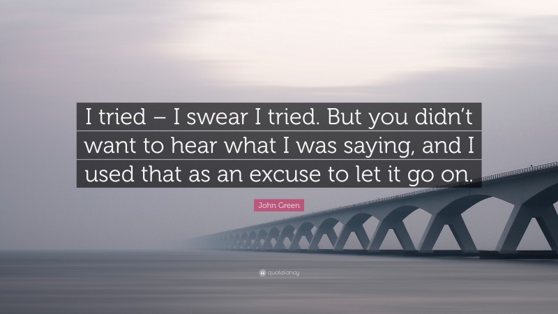 John Green Quote: “I tried – I swear I tried. But you didn’t want to hear what I was saying, and I used that as an excuse to let it go on.”
