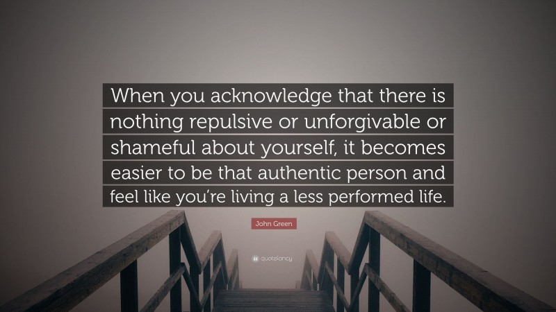 John Green Quote: “When you acknowledge that there is nothing repulsive or unforgivable or shameful about yourself, it becomes easier to be that authentic person and feel like you’re living a less performed life.”