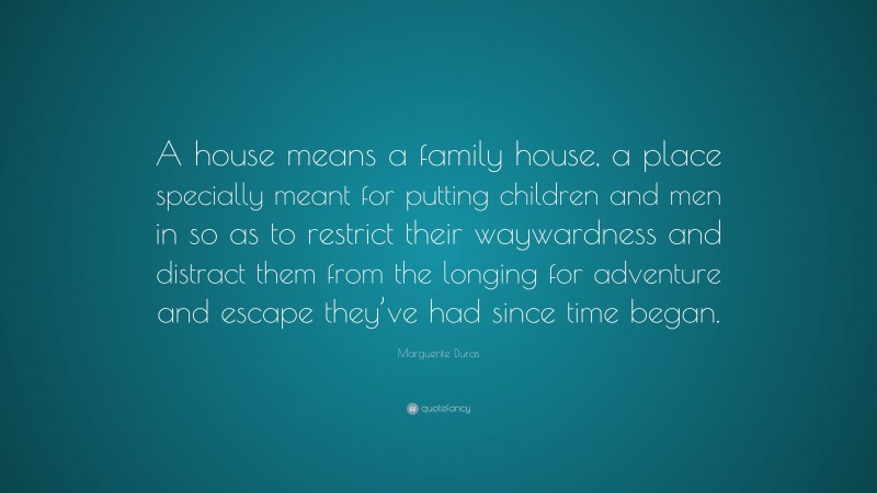 Marguerite Duras Quote: “A house means a family house, a place specially meant for putting children and men in so as to restrict their waywardness and distract them from the longing for adventure and escape they’ve had since time began.”