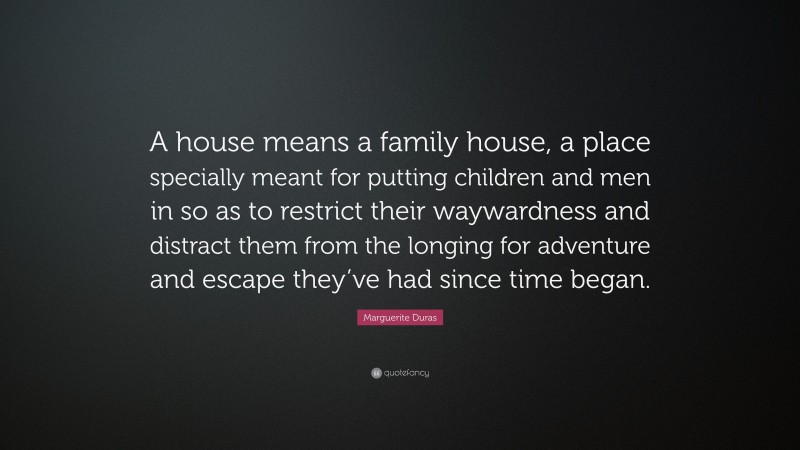 Marguerite Duras Quote: “A house means a family house, a place specially meant for putting children and men in so as to restrict their waywardness and distract them from the longing for adventure and escape they’ve had since time began.”