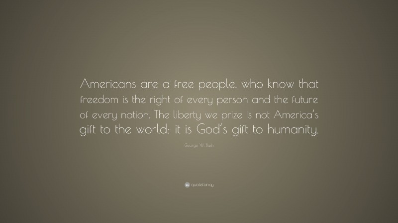 George W. Bush Quote: “Americans are a free people, who know that freedom is the right of every person and the future of every nation. The liberty we prize is not America’s gift to the world; it is God’s gift to humanity.”