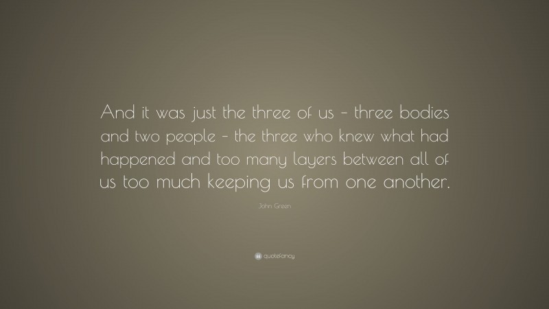 John Green Quote: “And it was just the three of us – three bodies and two people – the three who knew what had happened and too many layers between all of us too much keeping us from one another.”