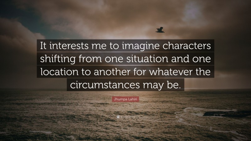 Jhumpa Lahiri Quote: “It interests me to imagine characters shifting from one situation and one location to another for whatever the circumstances may be.”