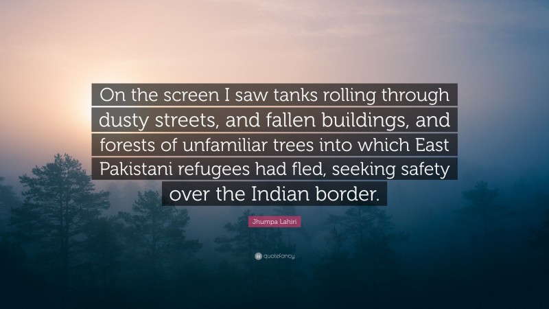 Jhumpa Lahiri Quote: “On the screen I saw tanks rolling through dusty streets, and fallen buildings, and forests of unfamiliar trees into which East Pakistani refugees had fled, seeking safety over the Indian border.”
