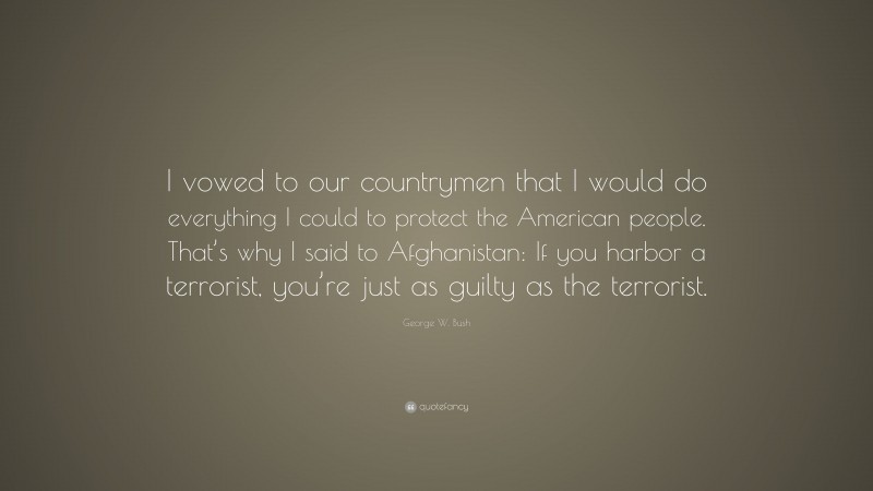 George W. Bush Quote: “I vowed to our countrymen that I would do everything I could to protect the American people. That’s why I said to Afghanistan: If you harbor a terrorist, you’re just as guilty as the terrorist.”