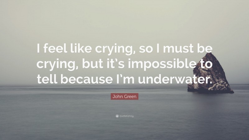John Green Quote: “I feel like crying, so I must be crying, but it’s impossible to tell because I’m underwater.”
