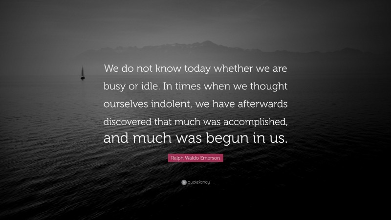 Ralph Waldo Emerson Quote: “We do not know today whether we are busy or idle. In times when we thought ourselves indolent, we have afterwards discovered that much was accomplished, and much was begun in us.”