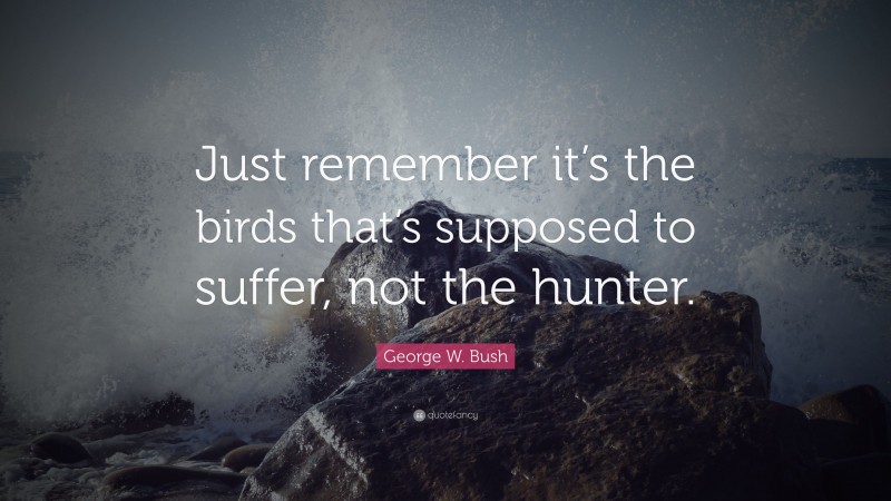 George W. Bush Quote: “Just remember it’s the birds that’s supposed to suffer, not the hunter.”