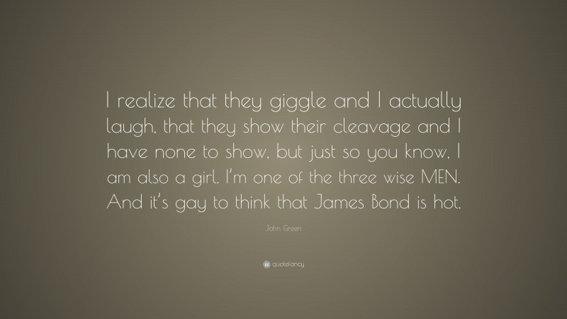 John Green Quote: “I realize that they giggle and I actually laugh, that they show their cleavage and I have none to show, but just so you know, I am also a girl. I’m one of the three wise MEN. And it’s gay to think that James Bond is hot.”