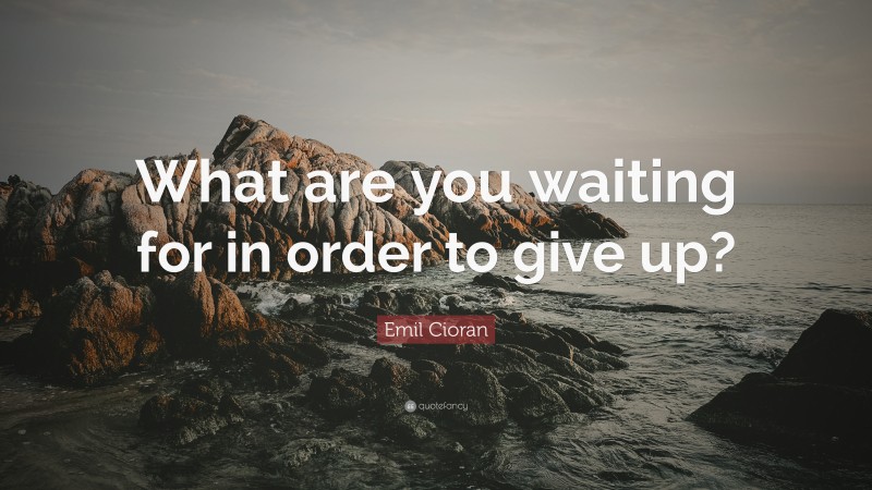 Emil Cioran Quote: “What are you waiting for in order to give up?”