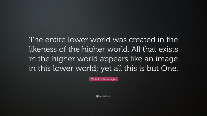 Michel de Montaigne Quote: “The entire lower world was created in the likeness of the higher world. All that exists in the higher world appears like an image in this lower world; yet all this is but One.”
