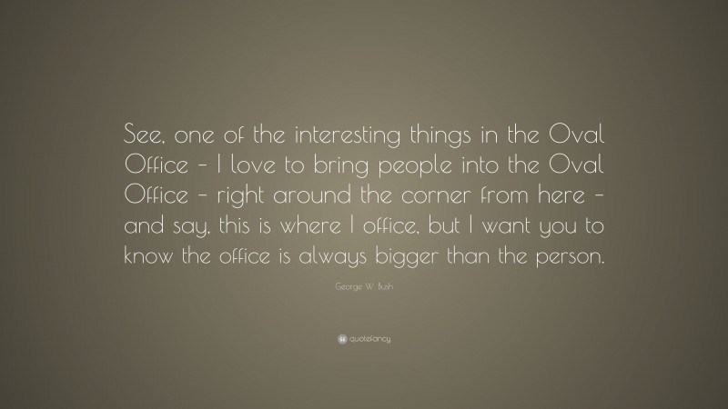 George W. Bush Quote: “See, one of the interesting things in the Oval Office – I love to bring people into the Oval Office – right around the corner from here – and say, this is where I office, but I want you to know the office is always bigger than the person.”