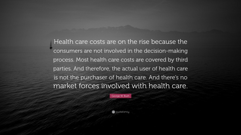 George W. Bush Quote: “Health care costs are on the rise because the consumers are not involved in the decision-making process. Most health care costs are covered by third parties. And therefore, the actual user of health care is not the purchaser of health care. And there’s no market forces involved with health care.”