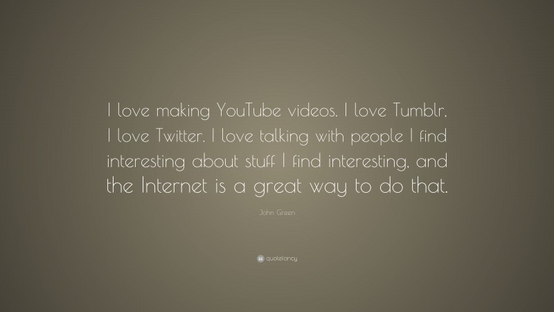 John Green Quote: “I love making YouTube videos. I love Tumblr, I love Twitter. I love talking with people I find interesting about stuff I find interesting, and the Internet is a great way to do that.”