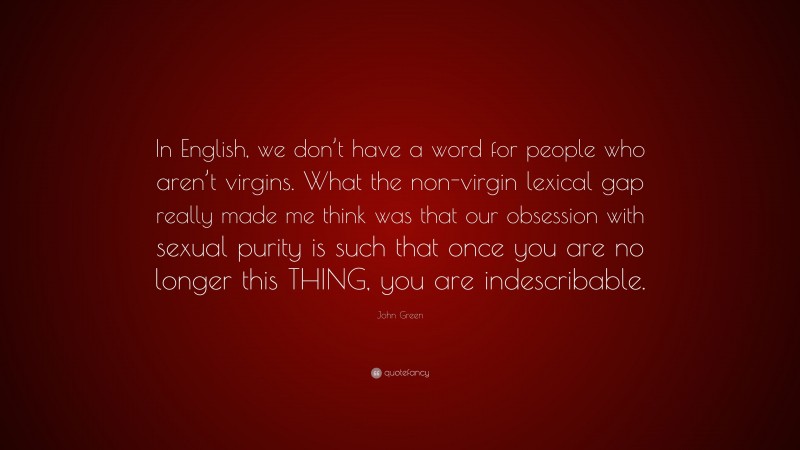 John Green Quote: “In English, we don’t have a word for people who aren’t virgins. What the non-virgin lexical gap really made me think was that our obsession with sexual purity is such that once you are no longer this THING, you are indescribable.”