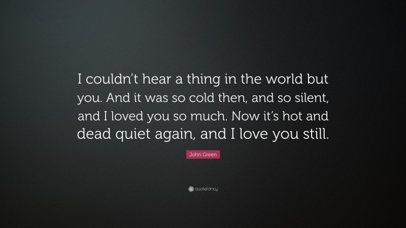 John Green Quote: “I couldn’t hear a thing in the world but you. And it was so cold then, and so silent, and I loved you so much. Now it’s hot and dead quiet again, and I love you still.”