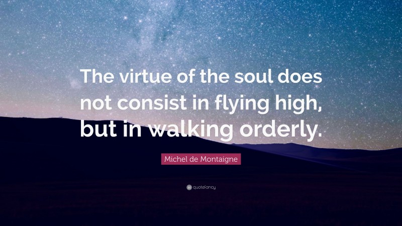 Michel de Montaigne Quote: “The virtue of the soul does not consist in flying high, but in walking orderly.”