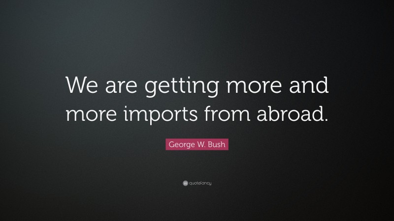 George W. Bush Quote: “We are getting more and more imports from abroad.”