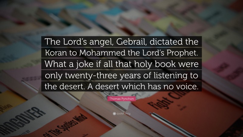Thomas Pynchon Quote: “The Lord’s angel, Gebrail, dictated the Koran to Mohammed the Lord’s Prophet. What a joke if all that holy book were only twenty-three years of listening to the desert. A desert which has no voice.”