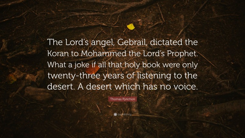 Thomas Pynchon Quote: “The Lord’s angel, Gebrail, dictated the Koran to Mohammed the Lord’s Prophet. What a joke if all that holy book were only twenty-three years of listening to the desert. A desert which has no voice.”