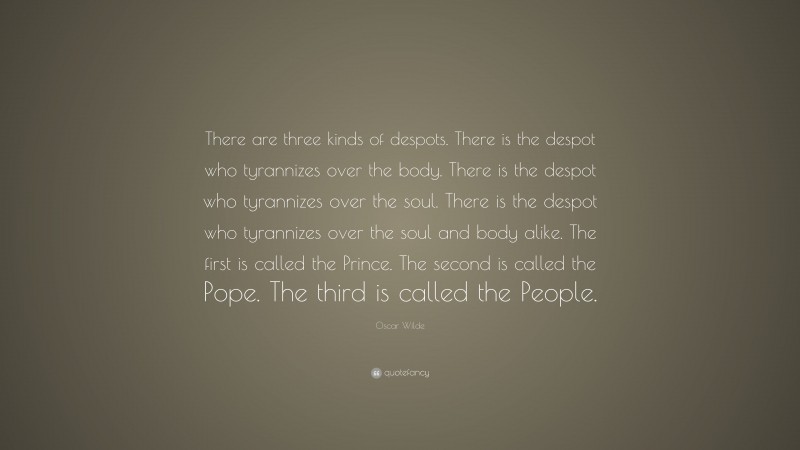 Oscar Wilde Quote: “There are three kinds of despots. There is the despot who tyrannizes over the body. There is the despot who tyrannizes over the soul. There is the despot who tyrannizes over the soul and body alike. The first is called the Prince. The second is called the Pope. The third is called the People.”